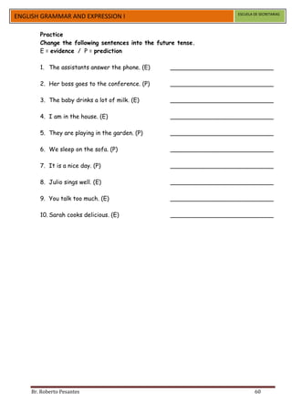ESCUELA DE SECRETARIAS
ENGLISH GRAMMAR AND EXPRESSION I

       Practice
       Change the following sentences into the future tense.
       E = evidence / P = prediction

       1. The assistants answer the phone. (E)     ____________________________

       2. Her boss goes to the conference. (P)     ____________________________

       3. The baby drinks a lot of milk. (E)       ____________________________

       4. I am in the house. (E)                   ____________________________

       5. They are playing in the garden. (P)      ____________________________

       6. We sleep on the sofa. (P)                ____________________________

       7. It is a nice day. (P)                    ____________________________

       8. Julio sings well. (E)                    ____________________________

       9. You talk too much. (E)                   ____________________________

       10. Sarah cooks delicious. (E)              ____________________________




    Br. Roberto Pesantes                                                     60
 