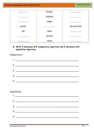 ESCUELA DE SECRETARIAS
ENGLISH GRAMMAR AND EXPRESSION I

             .......................       blonder                .......................

              ......................      chubbier                .......................

             .......................        longer                .......................

                  pretty               .......................   the prettiest

                     tall                    taller               .......................

             .......................       warmer                 .......................

             .......................        closer                .......................


       B. Write 5 sentences with comparative adjectives and 5 sentences with
          superlative adjectives.

    Comparatives

       1. _____________________________________________________

       2. _____________________________________________________

       3. _____________________________________________________

       4. _____________________________________________________

       5. _____________________________________________________




    Superlatives

       1. _____________________________________________________

       2. _____________________________________________________

       3. _____________________________________________________

       4. _____________________________________________________

       5. _____________________________________________________



    Br. Roberto Pesantes                                                                    64
 