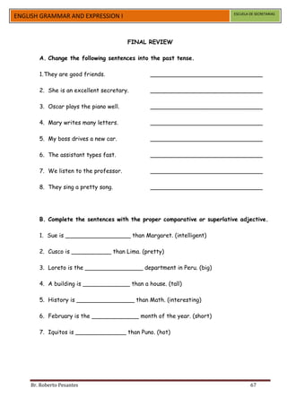 ESCUELA DE SECRETARIAS
ENGLISH GRAMMAR AND EXPRESSION I


                                        FINAL REVIEW

       A. Change the following sentences into the past tense.

       1. They are good friends.              _______________________________

       2. She is an excellent secretary.      _______________________________

       3. Oscar plays the piano well.         _______________________________

       4. Mary writes many letters.           _______________________________

       5. My boss drives a new car.           _______________________________

       6. The assistant types fast.           _______________________________

       7. We listen to the professor.         _______________________________

       8. They sing a pretty song.            _______________________________




       B. Complete the sentences with the proper comparative or superlative adjective.

       1. Sue is __________________ than Margaret. (intelligent)

       2. Cusco is ___________ than Lima. (pretty)

       3. Loreto is the ________________ department in Peru. (big)

       4. A building is _____________ than a house. (tall)

       5. History is ________________ than Math. (interesting)

       6. February is the _____________ month of the year. (short)

       7. Iquitos is ______________ than Puno. (hot)




    Br. Roberto Pesantes                                                          67
 