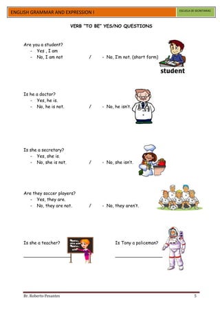 ESCUELA DE SECRETARIAS
ENGLISH GRAMMAR AND EXPRESSION I

                           VERB “TO BE” YES/NO QUESTIONS



    Are you a student?
       - Yes , I am
       - No, I am not            /    - No, I’m not. (short form)




    Is he a doctor?
       - Yes, he is.
       - No, he is not.          /    - No, he isn’t.




    Is she a secretary?
       - Yes, she is.
       - No, she is not.         /    - No, she isn’t.




    Are they soccer players?
       - Yes, they are.
       - No, they are not.       /    - No, they aren’t.




    Is she a teacher?                       Is Tony a policeman?

    _________________                       _________________




    Br. Roberto Pesantes                                                      5
 