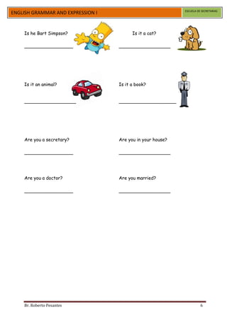 ESCUELA DE SECRETARIAS
ENGLISH GRAMMAR AND EXPRESSION I


    Is he Bart Simpson?                  Is it a cat?

    _________________              __________________




    Is it an animal?               Is it a book?


    __________________             ____________________




    Are you a secretary?           Are you in your house?

    _________________              __________________




    Are you a doctor?              Are you married?

    _________________              __________________




    Br. Roberto Pesantes                                              6
 
