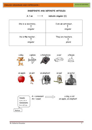 ESCUELA DE SECRETARIAS
ENGLISH GRAMMAR AND EXPRESSION I

                             INDEFINITE AND DEFINITE ARTICLES

                           A / an                    indicate singular (1)



               She is a secretary.                           I am an astronaut.

                            singular                                   singular



                He is the teacher.                           They are teachers.

                             singular                                    plural




               a dog             a plane    a telephone       a car          a house




               an apple          an ant     an elephant       an owl         an actor




                                   A + consonant                       a dog, a cat
                Vowels:
                                   An + vowel                    an apple, an elephant
                a, e, i, o, u
                Consonants:
                b, c, d, f, g…


          Notice




    Br. Roberto Pesantes                                                                          7
 