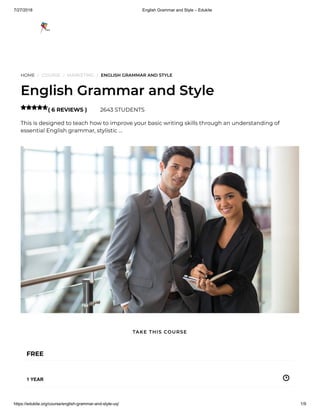 7/27/2018 English Grammar and Style – Edukite
https://edukite.org/course/english-grammar-and-style-uq/ 1/9
HOME / COURSE / MARKETING / ENGLISH GRAMMAR AND STYLE
English Grammar and Style
( 6 REVIEWS ) 2643 STUDENTS
This is designed to teach how to improve your basic writing skills through an understanding of
essential English grammar, stylistic …

FREE
1 YEAR
TAKE THIS COURSE
 