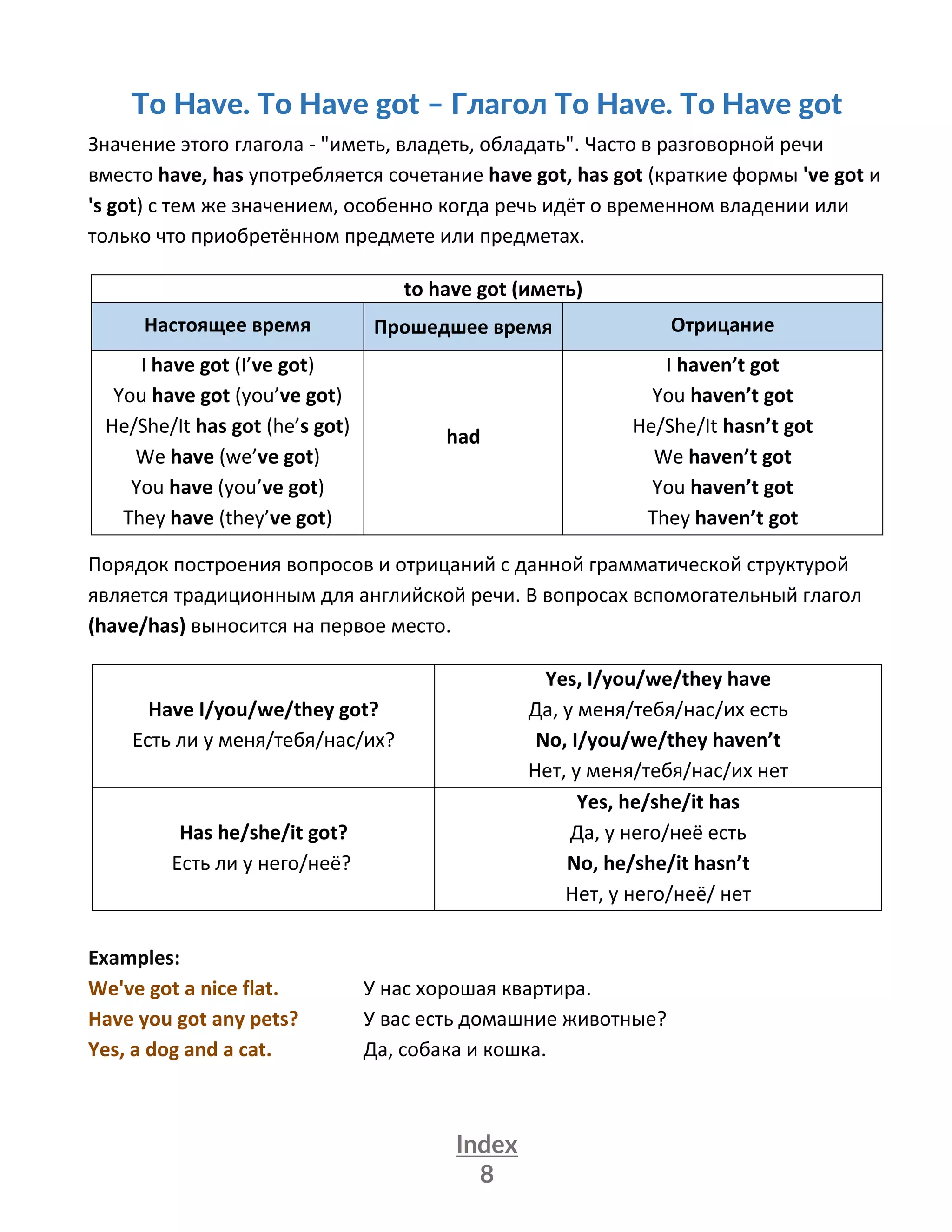 Index
8
To Have. To Have got – Глагол To Have. To Have got
Значение этого глагола - "иметь, владеть, обладать". Часто в разговорной речи
вместо have, has употребляется сочетание have got, has got (краткие формы 've got и
's got) с тем же значением, особенно когда речь идёт о временном владении или
только что приобретённом предмете или предметах.
to have got (иметь)
Настоящее время Прошедшее время Отрицание
I have got (I’ve got)
You have got (you’ve got)
Hе/She/It has got (he’s got)
We have (we’ve got)
You have (you’ve got)
They have (they’ve got)
had
I haven’t got
You haven’t got
Hе/She/It hasn’t got
We haven’t got
You haven’t got
They haven’t got
Порядок построения вопросов и отрицаний с данной грамматической структурой
является традиционным для английской речи. В вопросах вспомогательный глагол
(have/has) выносится на первое место.
Have I/you/we/they got?
Есть ли у меня/тебя/нас/их?
Yes, I/you/we/they have
Да, у меня/тебя/нас/их есть
No, I/you/we/they haven’t
Нет, у меня/тебя/нас/их нет
Has he/she/it got?
Есть ли у него/неё?
Yes, he/she/it has
Да, у него/неё есть
No, he/she/it hasn’t
Нет, у него/неё/ нет
Examples:
We've got a nice flat. У нас хорошая квартира.
Have you got any pets? У вас есть домашние животные?
Yes, a dog and a cat. Да, собака и кошка.
 