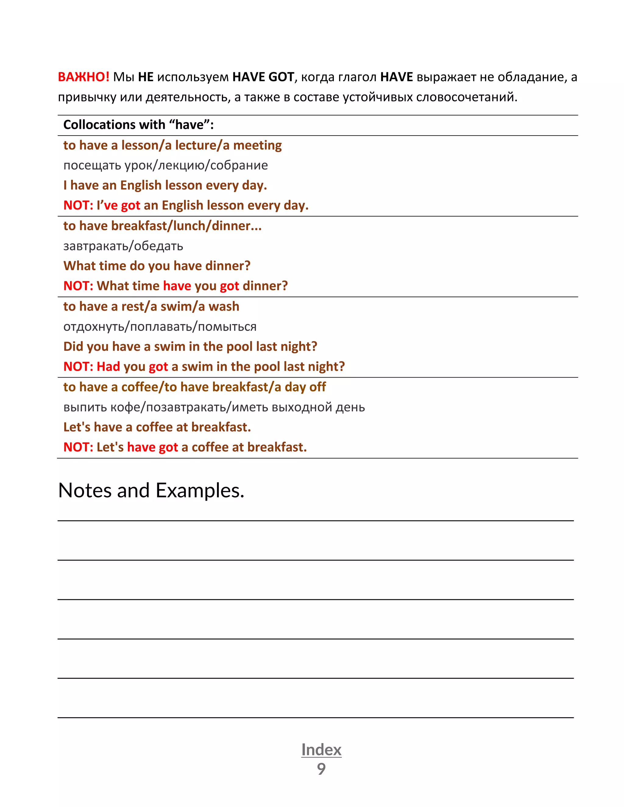 Index
9
ВАЖНО! Мы НЕ используем HAVE GOT, когда глагол HAVE выражает не обладание, а
привычку или деятельность, а также в составе устойчивых словосочетаний.
Collocations with “have”:
to have a lesson/a lecture/a meeting
посещать урок/лекцию/собрание
I have an English lesson every day.
NOT: I’ve got an English lesson every day.
to have breakfast/lunch/dinner...
завтракать/обедать
What time do you have dinner?
NOT: What time have you got dinner?
to have a rest/a swim/a wash
отдохнуть/поплавать/помыться
Did you have a swim in the pool last night?
NOT: Had you got a swim in the pool last night?
to have a coffee/to have breakfast/a day off
выпить кофе/позавтракать/иметь выходной день
Let's have a coffee at breakfast.
NOT: Let's have got a coffee at breakfast.
Notes and Examples.
_________________________________________________________________
_________________________________________________________________
_________________________________________________________________
_________________________________________________________________
_________________________________________________________________
_________________________________________________________________
 
