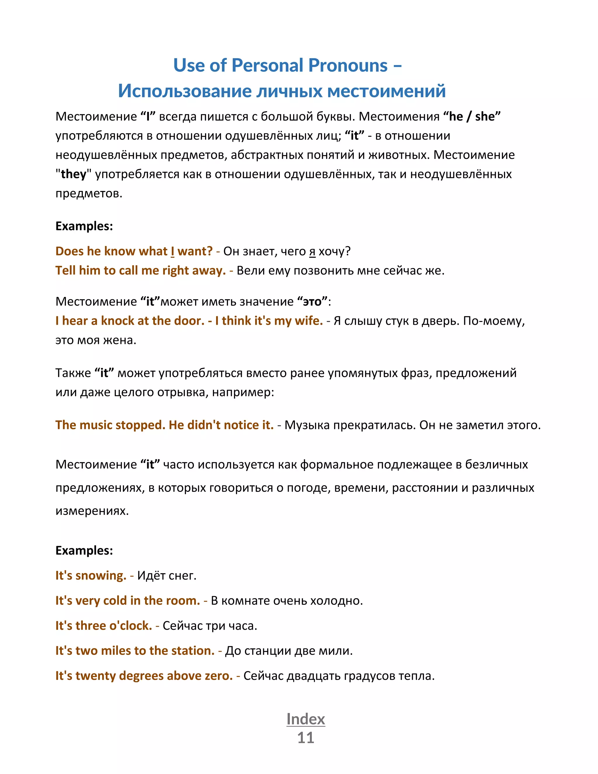 Index
11
Use of Personal Pronouns –
Использование личных местоимений
Местоимение “I” всегда пишется с большой буквы. Местоимения “he / she”
употребляются в отношении одушевлённых лиц; “it” - в отношении
неодушевлённых предметов, абстрактных понятий и животных. Местоимение
"they" употребляется как в отношении одушевлённых, так и неодушевлённых
предметов.
Examples:
Does he know what I want? - Он знает, чего я хочу?
Tell him to call me right away. - Вели ему позвонить мне сейчас же.
Местоимение “it”может иметь значение “это”:
I hear a knock at the door. - I think it's my wife. - Я слышу стук в дверь. По-моему,
это моя жена.
Также “it” может употребляться вместо ранее упомянутых фраз, предложений
или даже целого отрывка, например:
The music stopped. He didn't notice it. - Музыка прекратилась. Он не заметил этого.
Местоимение “it” часто используется как формальное подлежащее в безличных
предложениях, в которых говориться о погоде, времени, расстоянии и различных
измерениях.
Examples:
It's snowing. - Идёт снег.
It's very cold in the room. - В комнате очень холодно.
It's three o'clock. - Сейчас три часа.
It's two miles to the station. - До станции две мили.
It's twenty degrees above zero. - Сейчас двадцать градусов тепла.
 