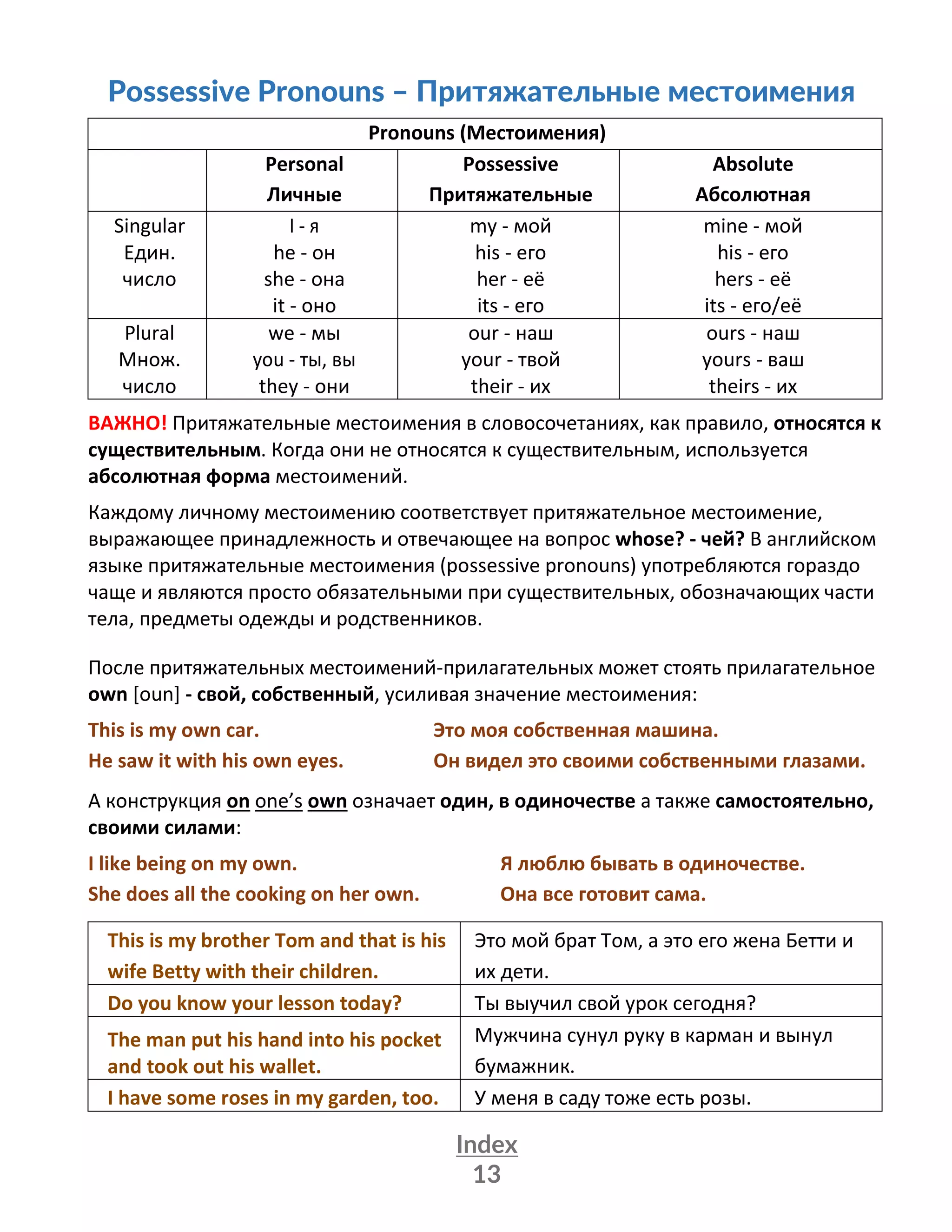 Index
13
Possessive Pronouns – Притяжательные местоимения
Pronouns (Местоимения)
Personal
Личные
Possessive
Притяжательные
Absolute
Абсолютная
Singular
Един.
число
I - я
he - он
she - она
it - оно
my - мой
his - его
her - её
its - его
mine - мой
his - его
hers - её
its - его/её
Plural
Множ.
число
we - мы
you - ты, вы
they - они
our - наш
your - твой
their - их
ours - наш
yours - ваш
theirs - их
ВАЖНО! Притяжательные местоимения в словосочетаниях, как правило, относятся к
существительным. Когда они не относятся к существительным, используется
абсолютная форма местоимений.
Каждому личному местоимению соответствует притяжательное местоимение,
выражающее принадлежность и отвечающее на вопрос whose? - чей? В английском
языке притяжательные местоимения (possessive pronouns) употребляются гораздо
чаще и являются просто обязательными при существительных, обозначающих части
тела, предметы одежды и родственников.
После притяжательных местоимений-прилагательных может стоять прилагательное
own [oun] - свой, собственный, усиливая значение местоимения:
This is my own car. Это моя собственная машина.
He saw it with his own eyes. Он видел это своими собственными глазами.
А конструкция on one’s own означает один, в одиночестве а также самостоятельно,
своими силами:
I like being on my own. Я люблю бывать в одиночестве.
She does all the cooking on her own. Она все готовит сама.
This is my brother Tom and that is his
wife Betty with their children.
Это мой брат Том, а это его жена Бетти и
их дети.
Do you know your lesson today? Ты выучил свой урок сегодня?
The man put his hand into his pocket
and took out his wallet.
Мужчина сунул руку в карман и вынул
бумажник.
I have some roses in my garden, too. У меня в саду тоже есть розы.
 