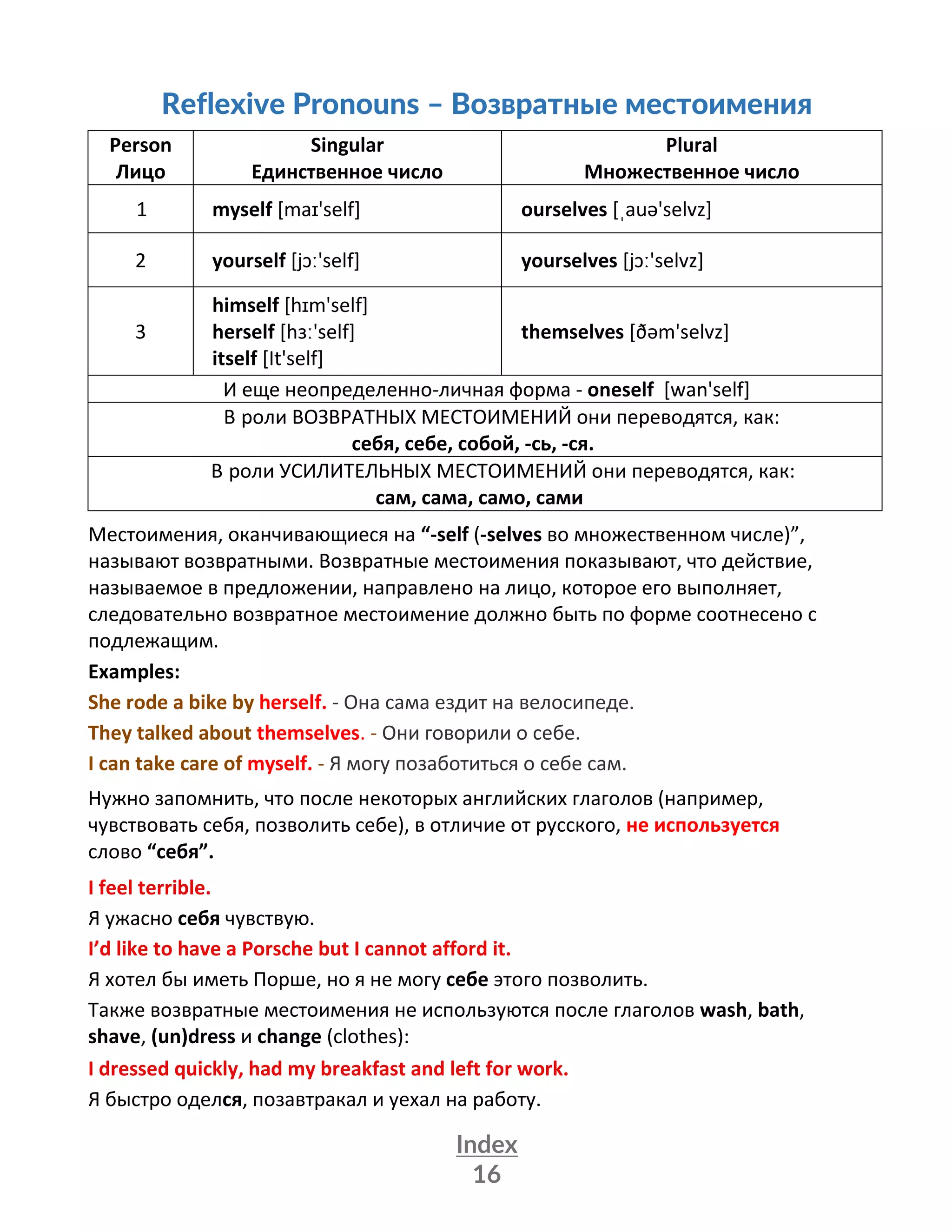 Index
16
Reflexive Pronouns – Возвратные местоимения
Person
Лицо
Singular
Единственное число
Plural
Множественное число
1 myself [maɪ'self] ourselves [ˌauə'selvz]
2 yourself [jɔː'self] yourselves [jɔː'selvz]
3
himself [hɪm'self]
herself [hɜː'self]
itself [It'self]
themselves [ðəm'selvz]
И еще неопределенно-личная форма - oneself [wan'self]
В роли ВОЗВРАТНЫХ МЕСТОИМЕНИЙ они переводятся, как:
себя, себе, собой, -сь, -ся.
В роли УСИЛИТЕЛЬНЫХ МЕСТОИМЕНИЙ они переводятся, как:
сам, сама, само, сами
Местоимения, оканчивающиеся на “-self (-selves во множественном числе)”,
называют возвратными. Возвратные местоимения показывают, что действие,
называемое в предложении, направлено на лицо, которое его выполняет,
следовательно возвратное местоимение должно быть по форме соотнесено с
подлежащим.
Examples:
She rode a bike by herself. - Она сама ездит на велосипеде.
They talked about themselves. - Они говорили о себе.
I can take care of myself. - Я могу позаботиться о себе сам.
Нужно запомнить, что после некоторых английских глаголов (например,
чувствовать себя, позволить себе), в отличие от русского, не используется
слово “себя”.
I feel terrible.
Я ужасно себя чувствую.
I’d like to have a Porsche but I cannot afford it.
Я хотел бы иметь Порше, но я не могу себе этого позволить.
Также возвратные местоимения не используются после глаголов wash, bath,
shave, (un)dress и change (clothes):
I dressed quickly, had my breakfast and left for work.
Я быстро оделся, позавтракал и уехал на работу.
 