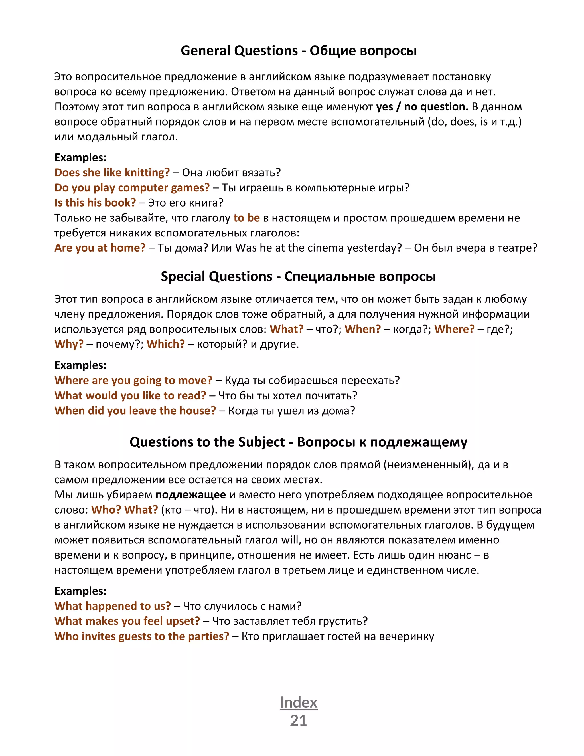 Index
21
General Questions - Общие вопросы
Это вопросительное предложение в английском языке подразумевает постановку
вопроса ко всему предложению. Ответом на данный вопрос служат слова да и нет.
Поэтому этот тип вопроса в английском языке еще именуют yes / no question. В данном
вопросе обратный порядок слов и на первом месте вспомогательный (do, does, is и т.д.)
или модальный глагол.
Examples:
Does she like knitting? – Она любит вязать?
Do you play computer games? – Ты играешь в компьютерные игры?
Is this his book? – Это его книга?
Только не забывайте, что глаголу to be в настоящем и простом прошедшем времени не
требуется никаких вспомогательных глаголов:
Are you at home? – Ты дома? Или Was he at the cinema yesterday? – Он был вчера в театре?
Special Questions - Специальные вопросы
Этот тип вопроса в английском языке отличается тем, что он может быть задан к любому
члену предложения. Порядок слов тоже обратный, а для получения нужной информации
используется ряд вопросительных слов: What? – что?; When? – когда?; Where? – где?;
Why? – почему?; Which? – который? и другие.
Examples:
Where are you going to move? – Куда ты собираешься переехать?
What would you like to read? – Что бы ты хотел почитать?
When did you leave the house? – Когда ты ушел из дома?
Questions to the Subject - Вопросы к подлежащему
В таком вопросительном предложении порядок слов прямой (неизмененный), да и в
самом предложении все остается на своих местах.
Мы лишь убираем подлежащее и вместо него употребляем подходящее вопросительное
слово: Who? What? (кто – что). Ни в настоящем, ни в прошедшем времени этот тип вопроса
в английском языке не нуждается в использовании вспомогательных глаголов. В будущем
может появиться вспомогательный глагол will, но он являются показателем именно
времени и к вопросу, в принципе, отношения не имеет. Есть лишь один нюанс – в
настоящем времени употребляем глагол в третьем лице и единственном числе.
Examples:
What happened to us? – Что случилось с нами?
What makes you feel upset? – Что заставляет тебя грустить?
Who invites guests to the parties? – Кто приглашает гостей на вечеринку
 