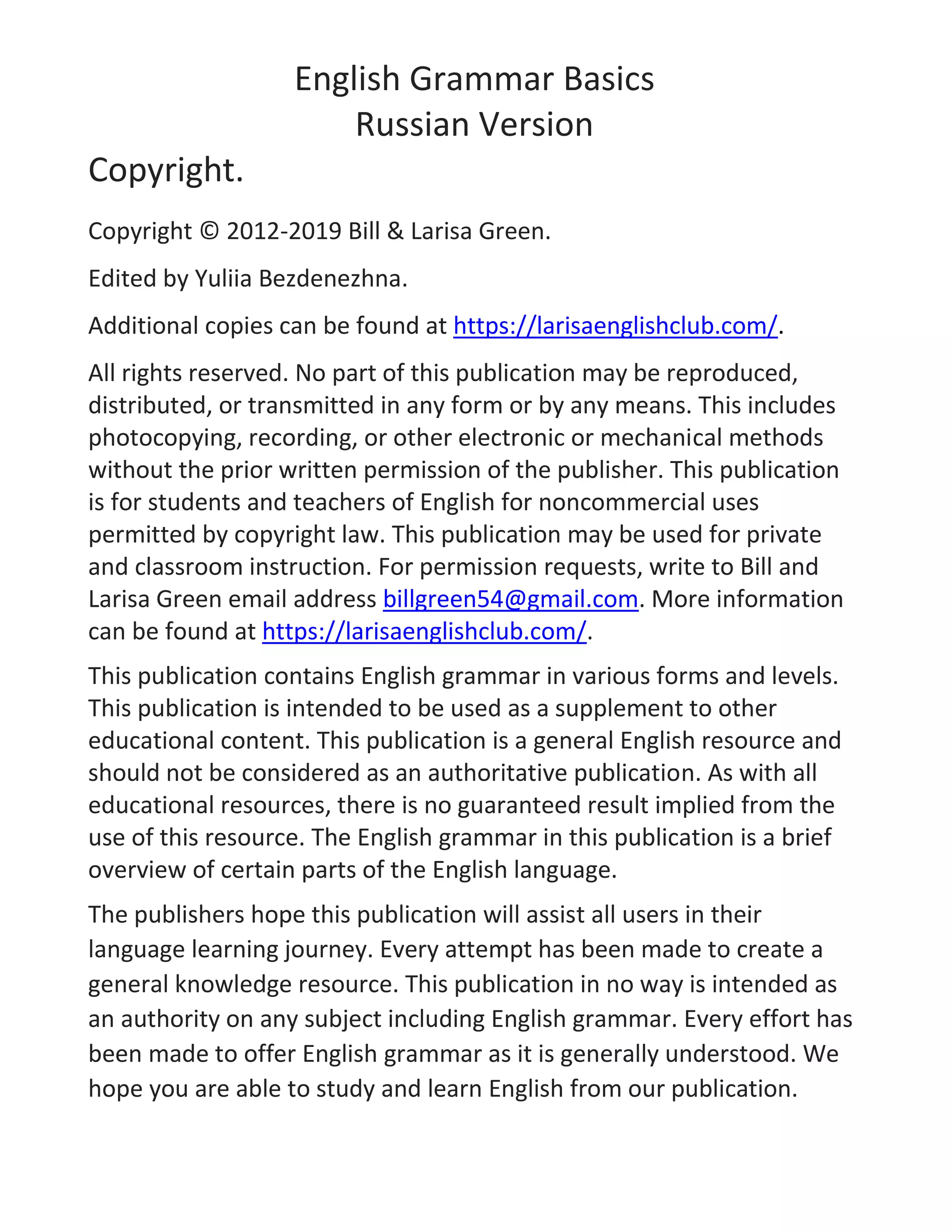 English Grammar Basics
Russian Version
Copyright.
Copyright © 2012-2019 Bill & Larisa Green.
Edited by Yuliia Bezdenezhna.
Additional copies can be found at https://larisaenglishclub.com/.
All rights reserved. No part of this publication may be reproduced,
distributed, or transmitted in any form or by any means. This includes
photocopying, recording, or other electronic or mechanical methods
without the prior written permission of the publisher. This publication
is for students and teachers of English for noncommercial uses
permitted by copyright law. This publication may be used for private
and classroom instruction. For permission requests, write to Bill and
Larisa Green email address billgreen54@gmail.com. More information
can be found at https://larisaenglishclub.com/.
This publication contains English grammar in various forms and levels.
This publication is intended to be used as a supplement to other
educational content. This publication is a general English resource and
should not be considered as an authoritative publication. As with all
educational resources, there is no guaranteed result implied from the
use of this resource. The English grammar in this publication is a brief
overview of certain parts of the English language.
The publishers hope this publication will assist all users in their
language learning journey. Every attempt has been made to create a
general knowledge resource. This publication in no way is intended as
an authority on any subject including English grammar. Every effort has
been made to offer English grammar as it is generally understood. We
hope you are able to study and learn English from our publication.
 