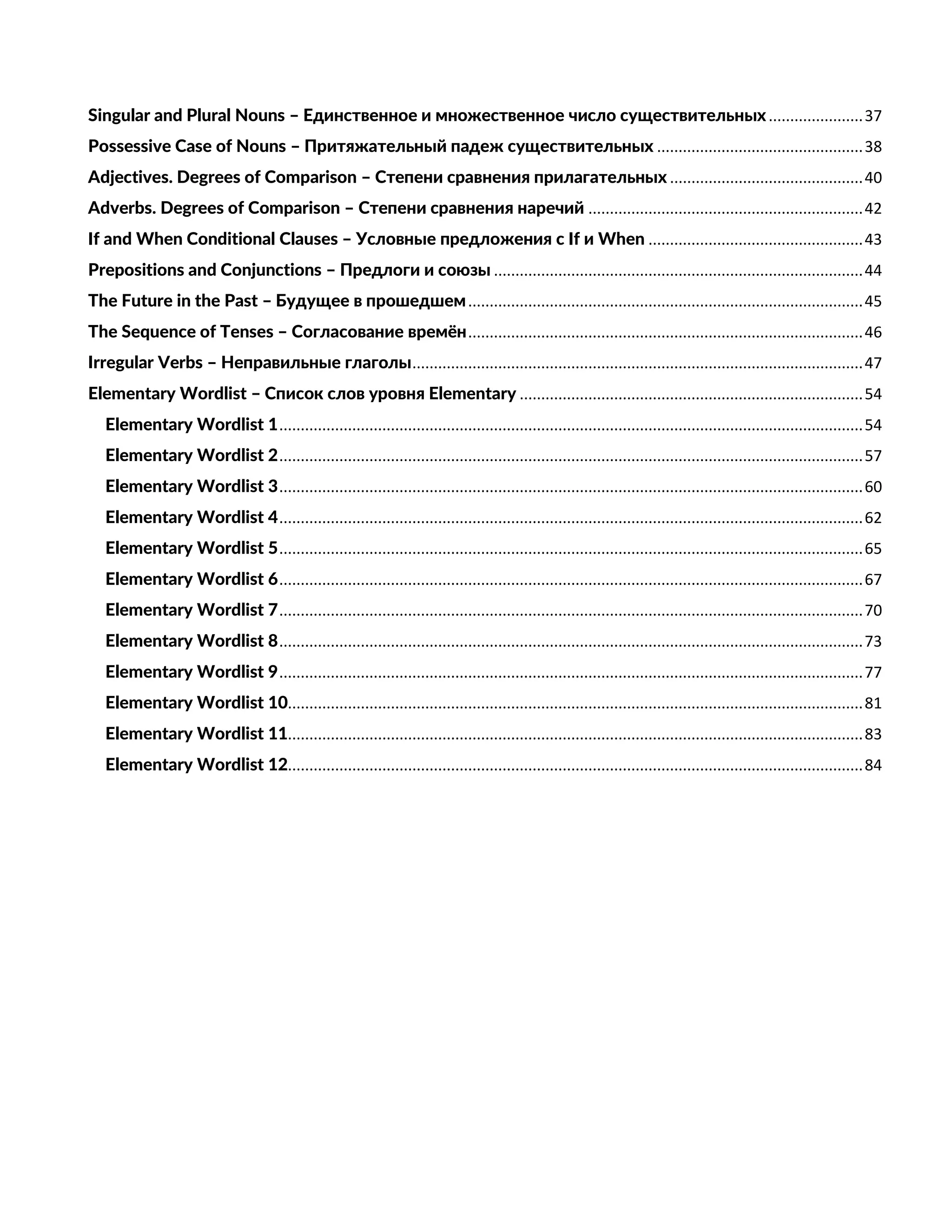 Singular and Plural Nouns – Единственное и множественное число существительных......................37
Possessive Case of Nouns – Притяжательный падеж существительных ................................................38
Adjectives. Degrees of Comparison – Степени сравнения прилагательных .............................................40
Adverbs. Degrees of Comparison – Степени сравнения наречий ................................................................42
If and When Conditional Clauses – Условные предложения с If и When ..................................................43
Prepositions and Conjunctions – Предлоги и союзы ......................................................................................44
The Future in the Past – Будущее в прошедшем............................................................................................45
The Sequence of Tenses – Согласование времён............................................................................................46
Irregular Verbs – Неправильные глаголы.........................................................................................................47
Elementary Wordlist – Список слов уровня Elementary ................................................................................54
Elementary Wordlist 1........................................................................................................................................54
Elementary Wordlist 2........................................................................................................................................57
Elementary Wordlist 3........................................................................................................................................60
Elementary Wordlist 4........................................................................................................................................62
Elementary Wordlist 5........................................................................................................................................65
Elementary Wordlist 6........................................................................................................................................67
Elementary Wordlist 7........................................................................................................................................70
Elementary Wordlist 8........................................................................................................................................73
Elementary Wordlist 9........................................................................................................................................77
Elementary Wordlist 10......................................................................................................................................81
Elementary Wordlist 11......................................................................................................................................83
Elementary Wordlist 12......................................................................................................................................84
 