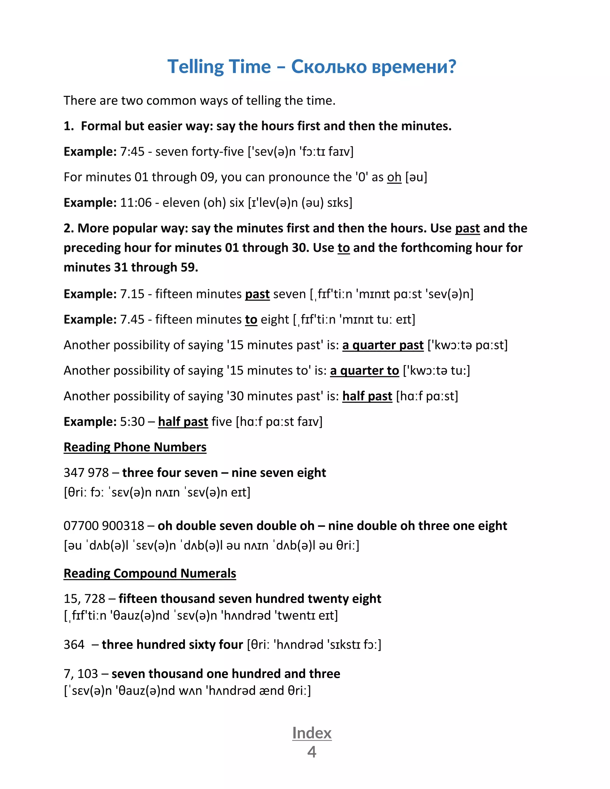 Index
4
Telling Time – Сколько времени?
There are two common ways of telling the time.
1. Formal but easier way: say the hours first and then the minutes.
Example: 7:45 - seven forty-five ['sev(ə)n 'fɔːtɪ faɪv]
For minutes 01 through 09, you can pronounce the '0' as oh [əu]
Example: 11:06 - eleven (oh) six [ɪ'lev(ə)n (əu) sɪks]
2. More popular way: say the minutes first and then the hours. Use past and the
preceding hour for minutes 01 through 30. Use to and the forthcoming hour for
minutes 31 through 59.
Example: 7.15 - fifteen minutes past seven [ˌfɪf'tiːn 'mɪnɪt pɑːst 'sev(ə)n]
Example: 7.45 - fifteen minutes to eight [ˌfɪf'tiːn 'mɪnɪt tuː eɪt]
Another possibility of saying '15 minutes past' is: a quarter past ['kwɔːtə pɑːst]
Another possibility of saying '15 minutes to' is: a quarter to ['kwɔːtə tu:]
Another possibility of saying '30 minutes past' is: half past [hɑːf pɑːst]
Example: 5:30 – half past five [hɑːf pɑːst faɪv]
Reading Phone Numbers
347 978 – three four seven – nine seven eight
[θriː fɔː ˈsɛv(ə)n nʌɪn ˈsɛv(ə)n eɪt]
07700 900318 – oh double seven double oh – nine double oh three one eight
[əu ˈdʌb(ə)l ˈsɛv(ə)n ˈdʌb(ə)l əu nʌɪn ˈdʌb(ə)l əu θriː]
Reading Compound Numerals
15, 728 – fifteen thousand seven hundred twenty eight
[ˌfɪf'tiːn 'θauz(ə)nd ˈsɛv(ə)n 'hʌndrəd 'twentɪ eɪt]
364 – three hundred sixty four [θriː 'hʌndrəd 'sɪkstɪ fɔː]
7, 103 – seven thousand one hundred and three
[ˈsɛv(ə)n 'θauz(ə)nd wʌn 'hʌndrəd ænd θriː]
 