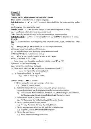 14
Chapter 7
ARTICLES
Articles are like adjectives and are used before nouns.
There are two kinds of articles in English language.
Indefinite article : „A‟ or „An‟ ( because it leaves indefinite the person or thing spoken
of.)
e.g. I sawaman ( not a particular man )
Definite article : „The‟ (because it refers to some particular person or thing)
e.g. I sawtheman, who helped him. (a particular man)
Note: Generally, an article is used before a common noun, singular number.
Indefinite Article : A / An : The choice between „A‟ and „An‟ is determined by sound.
USAGE:
An: → is used before a word beginning with a vowel sound(a,e,i,o,u,) and before a silent
‘h’.
e.g. an apple, an eye, an ink-bottle, an ox, an orange,anumbrella,
anhour, an honest man, an honorable man, etc.
A: → is used before a word beginning with a consonant sound
and before ‘h’ when it is pronounced heavily.
e.g. a boy, a girl, a park, a street, a road, a box, a pen,
a hotel, a hundred, a hill, a hen.
→ Some times, even though the word starts with the vowel„U‟, or „E‟,
it pronouns like a consonant.(long U)
e.g. a university, auniform, a European.
→ Some words start with „O‟ but pronouns the consonant sound„V‟.
e.g. a one rupee note, a one eyed giant.
→ In the meaning of any, „a‟ is used.
e.g. I want to havea cup of coffee.
Definite Article : The : is used
1. Before a singular noun representing a whole class.
e.g. Thecow is a useful animal.
2. Before the names of rivers, oceans, seas, gulfs, groups of islands,
ranges of mountains, and descriptive nouns of countries and provinces.
e.g. The Godavari, theIndian Ocean, the Black sea, the Persian gulf, theAndamans,
theHimalayas, the United states, the Punjab, the Central provinces
3. Before certain words of famous books.
e.g. The Ramayana, the Mahabharatha, the Bible, the Koran,
4. Before certain words which are unique.
e.g. the sun, the moon, the sky, the earth, the stars.
5. Before a proper noun only when it is qualified by an adjective.
e.g. thegreat Kalidasa, the immortal Shakespeare .
6. Before the superlatives.
e.g. Rama isthecleverest boy in the class.
 