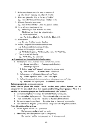 15
7. Before an adjective when the noun is understood.
e.g. The rich are enjoying life. (the rich people)
8. When we speak of a thing as the best of its kind.
e.g. This is the book on the subject. (the best book)
9. With the force of a superlative.
e.g. He is theleader today. ( he is the greatest leader)
10. As an adverb with comparatives.
e.g. The more you read, thebetter the marks.
The higher you climb, the better the view.
11. With abbreviations.
e.g. The U.S.A., TheU.K., The U.S.S.R., TheU.N.O.
12. With ordinals.
e.g. He isthe first boy to enter the class.
13. Before a proper noun used as a common noun.
e.g. Kalidasa istheShakespeare of India.
14. Before the Newspapers and ships.
e.g. The Indian Express, TheHindu, The Mail, The Jala Usha,
15. To refer to a whole family.
e.g. The Nehrus, the Kennedys
Articles should not be used in the following cases:
1. Before proper nouns, material nouns and abstract nouns :
e.g. Govind is good boy; Cotton grows in Bombay.
Knowledge is power.
2. Before „man‟ and „woman‟ when used in general sense.
e.g. Man is mortal. Woman isman’s companion.
3. Before names of substances like metals and fluids.
e.g.: Gold is a precious metal. I don‘t take coffee.
4. Before the names of single mountains or islands and town and cities.
e.g.: Everest is the highest peak. Kakinada is small town.
Primary purpose & secondary purpose
Before certain places like temple, church, market, shop, prison, hospital, etc. we
shouldn‟t write any article when that place is used for the primary purpose. When it is
used for the secondary purpose we should use the article ‘the’ before it.
1. She went totemple.(for worship). I went to the temple to bring her.
2. He went to church.(for prayers). She went to the church to meet him.
3. I went tomarket (to buy goods). He came to the market to talk to me.
4. She went to shop (to purchase). I wentthe shop to give some money to her.
5. He is admitted in hospital. (for treatment). They went tothe hospital to see him.
Note: Repetition of the articles:
1. She has a green and red sari. (one sari)
She has agreen and ared sari( two saris)
1. Thesecretary and correspondent says it. (one person)
The secretary and the correspondent say it. ( two persons)
 