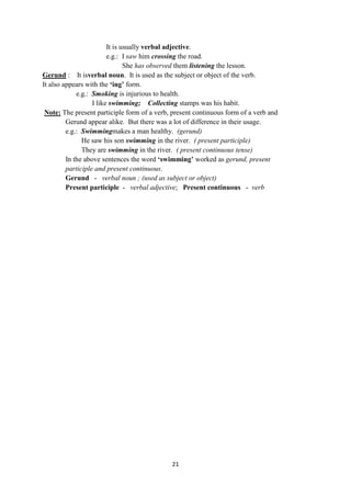 21
It is usually verbal adjective.
e.g.: I saw him crossing the road.
She has observed them listening the lesson.
Gerund : It isverbal noun. It is used as the subject or object of the verb.
It also appears with the „ing‟ form.
e.g.: Smoking is injurious to health.
I like swimming; Collecting stamps was his habit.
Note: The present participle form of a verb, present continuous form of a verb and
Gerund appear alike. But there was a lot of difference in their usage.
e.g.: Swimmingmakes a man healthy. (gerund)
He saw his son swimming in the river. ( present participle)
They are swimming in the river. ( present continuous tense)
In the above sentences the word „swimming‟ worked as gerund, present
participle and present continuous.
Gerund - verbal noun ; (used as subject or object)
Present participle - verbal adjective; Present continuous - verb
 