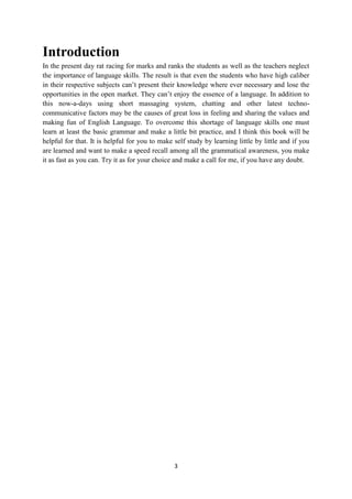 3
Introduction
In the present day rat racing for marks and ranks the students as well as the teachers neglect
the importance of language skills. The result is that even the students who have high caliber
in their respective subjects can‘t present their knowledge where ever necessary and lose the
opportunities in the open market. They can‘t enjoy the essence of a language. In addition to
this now-a-days using short massaging system, chatting and other latest techno-
communicative factors may be the causes of great loss in feeling and sharing the values and
making fun of English Language. To overcome this shortage of language skills one must
learn at least the basic grammar and make a little bit practice, and I think this book will be
helpful for that. It is helpful for you to make self study by learning little by little and if you
are learned and want to make a speed recall among all the grammatical awareness, you make
it as fast as you can. Try it as for your choice and make a call for me, if you have any doubt.
 