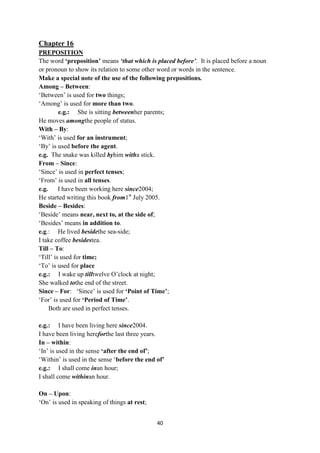 40
Chapter 16
PREPOSITION
The word „preposition‟ means ‘that which is placed before’. It is placed before a noun
or pronoun to show its relation to some other word or words in the sentence.
Make a special note of the use of the following prepositions.
Among – Between:
‗Between‘ is used for two things;
‗Among‘ is used for more than two.
e.g.: She is sitting betweenher parents;
He moves amongthe people of status.
With – By:
‗With‘ is used for an instrument;
‗By‘ is used before the agent.
e.g. The snake was killed byhim witha stick.
From – Since:
‗Since‘ is used in perfect tenses;
‗From‘ is used in all tenses.
e.g. I have been working here since2004;
He started writing this book from1st
July 2005.
Beside – Besides:
‗Beside‘ means near, next to, at the side of;
‗Besides‘ means in addition to.
e.g.: He lived besidethe sea-side;
I take coffee besidestea.
Till – To:
‗Till‘ is used for time;
‗To‘ is used for place
e.g.: I wake up tilltwelve O‘clock at night;
She walked tothe end of the street.
Since – For: ‗Since‘ is used for „Point of Time‟;
‗For‘ is used for „Period of Time‟.
Both are used in perfect tenses.
e.g.: I have been living here since2004.
I have been living hereforthe last three years.
In – within:
‗In‘ is used in the sense „after the end of‟;
‗Within‘ is used in the sense ‗before the end of‟
e.g.: I shall come inan hour;
I shall come withinan hour.
On – Upon:
‗On‘ is used in speaking of things at rest;
 