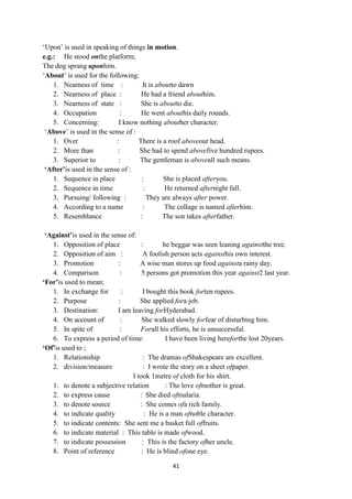 41
‗Upon‘ is used in speaking of things in motion.
e.g.: He stood onthe platform;
The dog sprang uponhim.
‗About‘ is used for the following:
1. Nearness of time : It is aboutto dawn
2. Nearness of place : He had a friend abouthim.
3. Nearness of state : She is aboutto die.
4. Occupation : He went abouthis daily rounds.
5. Concerning: I know nothing abouther character.
‗Above‘ is used in the sense of :
1. Over : There is a roof aboveour head.
2. More than : She had to spend abovefive hundred rupees.
3. Superior to : The gentleman is aboveall such means.
„After‟is used in the sense of :
1. Sequence in place : She is placed afteryou.
2. Sequence in time : He returned afternight fall.
3. Pursuing/ following : They are always after power.
4. According to a name : The collage is named afterhim.
5. Resemblance : The son takes afterfather.
„Against‟is used in the sense of:
1. Opposition of place : he beggar was seen leaning againstthe tree.
2. Opposition of aim : A foolish person acts againsthis own interest.
3. Promotion : A wise man stores up food againsta rainy day.
4. Comparison : 5 persons got promotion this year against2 last year.
„For‟is used to mean;
1. In exchange for : I bought this book forten rupees.
2. Purpose : She applied fora job.
3. Destination: I am leaving forHyderabad.
4. On account of : She walked slowly forfear of disturbing him.
5. In spite of : Forall his efforts, he is unsuccessful.
6. To express a period of time: I have been living hereforthe lost 20years.
„Of‟is used to ;
1. Relationship : The dramas ofShakespeare are excellent.
2. division/measure : I wrote the story on a sheet ofpaper.
I took 1metre of cloth for his shirt.
1. to denote a subjective relation : The love ofmother is great.
2. to express cause : She died ofmalaria.
3. to denote source : She comes ofa rich family.
4. to indicate quality : He is a man ofnoble character.
5. to indicate contents: She sent me a basket full offruits.
6. to indicate material : This table is made ofwood.
7. to indicate possession : This is the factory ofher uncle.
8. Point of reference : He is blind ofone eye.
 