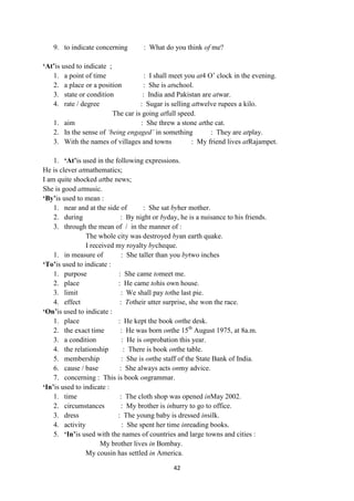 42
9. to indicate concerning : What do you think of me?
„At‟is used to indicate ;
1. a point of time : I shall meet you at4 O‘ clock in the evening.
2. a place or a position : She is atschool.
3. state or condition : India and Pakistan are atwar.
4. rate / degree : Sugar is selling attwelve rupees a kilo.
The car is going atfull speed.
1. aim : She threw a stone atthe cat.
2. In the sense of ‘being engaged’ in something : They are atplay.
3. With the names of villages and towns : My friend lives atRajampet.
1. „At‟is used in the following expressions.
He is clever atmathematics;
I am quite shocked atthe news;
She is good atmusic.
„By‟is used to mean :
1. near and at the side of : She sat byher mother.
2. during : By night or byday, he is a nuisance to his friends.
3. through the mean of / in the manner of :
The whole city was destroyed byan earth quake.
I received my royalty bycheque.
1. in measure of : She taller than you bytwo inches
„To‟is used to indicate :
1. purpose : She came tomeet me.
2. place : He came tohis own house.
3. limit : We shall pay tothe last pie.
4. effect : Totheir utter surprise, she won the race.
„On‟is used to indicate :
1. place : He kept the book onthe desk.
2. the exact time : He was born onthe 15th
August 1975, at 8a.m.
3. a condition : He is onprobation this year.
4. the relationship : There is book onthe table.
5. membership : She is onthe staff of the State Bank of India.
6. cause / base : She always acts onmy advice.
7. concerning : This is book ongrammar.
„In‟is used to indicate :
1. time : The cloth shop was opened inMay 2002.
2. circumstances : My brother is inhurry to go to office.
3. dress : The young baby is dressed insilk.
4. activity : She spent her time inreading books.
5. „In‟is used with the names of countries and large towns and cities :
My brother lives in Bombay.
My cousin has settled in America.
 
