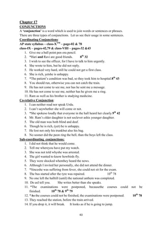 43
Chapter 17
CONJUNCTIONS
A „conjunction‟ is a word which is used to join words or sentences or phrases.
There are three types of conjunctions. Let us see their usage in some sentences.
Coordinating Conjunctions:
AP state syllabus – class-XTM
– page-02 & 78
class-IX – pages-42,79 & class-VIII – pages-32 &43
1. Give me a ball point pen ora pencil.
2. *Hari and Ravi are good friends. 8th
32
3. I wish to see the officer, for I have to talk to him urgently.
4. She wrote to him, but he did not reply.
5. He worked very hard, still he could not get a first class.
6. She is rich, yetshe is unhappy.
7. *The patient‘s condition was bad, so they took him to hospital.8th
43
8. You should run, otherwise you can not catch the train.
9. He has not come to see me, nor has he sent me a message.
10. He has not come to see me, neither has he given me a ring.
11. Ram as well as his brother is studying medicine.
Co-relative Conjunction:
1. I can neither read nor speak Urdu.
2. I can‘t saywhether she will come or not.
3. *She spokeso loudly that everyone in the hall heard her clearly.9th
42
4. Mr. Ram‘s elder daughter is not soclever ashis younger daughter.
5. The old man was both blind and deaf.
6. Though he is rich, (yet) he is unhappy.
7. He lost not only his trunkbut also his bag.
8. No sooner did the peon ring the bell, than the boys left the class.
Sub-coordinating conjunctions:
1. I did not think that he would come.
2. Tell me whereyou have put my watch.
3. She was not told whyshe was arrested.
4. The girl wanted to know howbirds fly.
5. They were shocked whenthey heard the news.
6. Although I invited her personally, she did not attend the dinner.
7. *Sinceshe was suffering from fever, she could not sit for the exam.
8. The bus started after the tyre was repaired. 10th
78
9. No one left the halltill (until) the national anthem was completed.
10. Do asI tell you. She writes better than she speaks.
11. *The examinations were postponed, becausethe courses could not be
finished. 10th
78 & 9th
79
12. *As the courses could not be finished, the examinations were postponed. 10th
78
13. They reached the station, before the train arrived.
14. If you drop it, it will break. It looks as if he is going to jump.
 