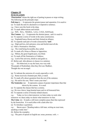 46
Chapter 19
PUNCTUATION
„Punctuation‟ means the right use of putting in pauses or stops writing.
The following are the principle stops:
Full stop (.) : It represents the greatest pause and separation. It is used to:
(a) To mark the end of a declarative or imperative sentence;
e.g. I have seen this book in the shop.
(b) To mark abbreviations and initials
e.g.: M.P., M.A., M.B.B.S., I.A.S., U.N.O., S.R.Prasad,
The Comma ( ,) : It represents the shortest pause, and it is used to:
(a) To separate a series of words in the same construction;
e.g.: England,France, Russia and Italy formed an alliance.
(b) To separate each pair of words connected by „and‟;
e.g.: High and low, rich and poor, wise and foolish must all die.
(c) After a Nominative Absolute;
e.g.: The wind being favourable, they sailed.
(d) To mark off a Noun or Phrase in Apposition;
e.g.: Milton, the great English poet, was blind.
(e) To mark off the Nominative of Address;
e.g.: Lord of the universe, shield us and guide us.
(f) Before and after phrases or clauses in a sentence.
e.g.: His behaviour, to say the least, was very rode.
The people of Hyderabad, when they first saw Madhuri,
Thought she was an angel.
(g) To indicate the omission of a word, especially a verb.
e.g.: Rama received a fountain pen; Hari, a watch.
(h) To mark off a direct quotation from the rest of the sentence.
e.g.; He said to his son, ―Don‘t waste your time‖.
The Semicolon (;): It represents a pause of greater importance than that
shown by the comma. It is used:
(a) To separate the clauses that has a comma.
e.g.: He was a brave, large-hearted man; and we all honoured him.
(b) To separate a series of loosely related clauses;
e.g.: Today we love what tomorrow we hate; today we seek what
tomorrow we shun; today we desire what tomorrow we fear.
The Colon (:) : It marks a still more complete pause than that expressed
by the Semicolon. It is used (often with a dash after it):-
(a) To introduce a quotation;
e.g.: Bacon says:- ―Reading makes a full man, writing an exact man,
speaking a ready man.‖
(b) Before the examples;
e.g.: The parts of speech in English are: noun, pronoun, verb, ---
 