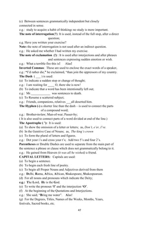 47
(c) Between sentences grammatically independent but closely
connected in sense.
e.g.: study to acquire a habit of thinking: no study is more important.
The note of interrogation(?): It is used, instead of the full stop, after a direct
question;
e.g. Have you written your exercise?
Note: the note of interrogation is not used after an indirect question.
e.g.: He asked me whether I had written my exercise.
The note of exclamation (!) : It is used after interjections and after phrases
and sentences expressing sudden emotion or wish.
e.g.: What a terrible fire this is! Alas!
Inverted Commas: These are used to enclose the exact words of a speaker,
e.g.: “I‘d rather die,” he exclaimed, ―than join the oppressors of my country.
The Dash ( ___ ) is used:
(a) To indicate a sudden stop or change of thought;
e.g.: I am waiting for ____ O, there she is now!
(b) To indicate that a word has been intentionally left out;
e.g.: Mr.____________ was sentences to death.
(c) To Resume a scattered subject;
e.g.: Friends, companions, relatives ___all deserted him.
The Hyphen (-) a shorter line than the dash – is used to connect the parts
of a compound word;
e.g.: Brother-in-law; Man-of-war; Passer-by;
( It is also used to connect parts of a word divided at end of the line.)
The Apostrophe ( ‟): It is used:
(a) To show the omission of a letter or letters; as, Don’t, e’er, I’ve.
(b) In the Genitive Case of Nouns; as, The king’s crown
(c) To form the plural of letters and figures.
e.g.: Dot your i‘s and cross your t‘s; Add two 5‘s and four 2‘s.
Parentheses or Double Dashes are used to separate from the main part of
the sentence a phrase or clause which does not grammatically belong to it.
e.g.: He gained from Heaven (it was all he wished) a friend.
CAPITAL LETTERS: Capitals are used:
(a) To begin a sentence.
(b) To begin each fresh line of poetry.
(c) To begin all Proper Nouns and Adjectives derived from them
e.g.: Delhi, Rama, Africa, African, Shakespeare, Shakespearean.
(d) For all nouns and pronouns which indicate the Deity;
e.g.: The Lord, He is the God.
(e) To write the pronoun „I‟ and the interjection „O‟.
(f) At the beginning of the Quotations and Interjections.
e.g.: She said, ―Bring me water‖. Alas!
(g) For the Degrees, Titles, Names of the Weeks, Months, Years,
festivals, Sacred books, etc.
 