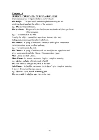 49
Chapter 20
SUBJECT, PREDICATE, PHRASE AND CLAUSE
Every sentence has two parts: Subject and predicate.
The Subject : The part which names the person or thing we are
speaking about is called the subject of the sentence.
e.g. The sun rises in the east.
The predicate : The part which tells about the subject is called the predicate
of the sentence.
e.g.: The sun rises in the east
Usually the subject comes first, sometimes it comes later also.
In Imperative sentences the subject is left out.
The Phrase : A group of words in a sentence, which gives some sense,
but not complete sense is called a phrase.
e.g.: The sun rises in the east.
The Clause : A group of words which has a subject and a predicate and
gives some sense is called a Clause. Clauses are two types :
Main Clause and Sub-Clause.
Main Clause : Its almost a sentence. It gives complete meaning.
e.g.: He has a chain, which is made of gold.
The sun, which is a bright star, rises in the east
Sub-Clause : It also like a sentence, but it doesn‘t give complete meaning.
It always depend on the main clause.
e.g.: He has a chain, which is made of gold.
The sun, which is a bright star, rises in the east.
 