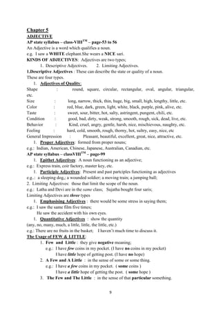 9
Chapter 5
ADJECTIVE
AP state syllabus – class-VIIITM
– page-53 to 56
An Adjective is a word which qualifies a noun.
e.g. I saw a WHITE elephant.She wears a NICE sari.
KINDS OF ADJECTIVES: Adjectives are two types;
1. Descriptive Adjectives. 2. Limiting Adjectives.
1.Descriptive Adjectives : These can describe the state or quality of a noun.
These are four types.
1. Adjectives of Quality:
Shape : round, square, circular, rectangular, oval, angular, triangular,
etc.
Size : long, narrow, thick, thin, huge, big, small, high, lengthy, little, etc.
Color : red, blue, dark, green, light, white, black, purple, pink, alive, etc.
Taste : sweet, sour, bitter, hot, salty, astringent, pungent, chili, etc.
Condition : good, bad, dirty, weak, strong, smooth, rough, sick, dead, live, etc.
Behavior : Kind, cruel, angry, gentle, harsh, nice, mischievous, naughty, etc.
Feeling : hard, cold, smooth, rough, thorny, hot, sultry, easy, nice, etc
General Impression : Pleasant, beautiful, excellent, great, nice, attractive, etc.
1. Proper Adjectives: formed from proper nouns;
e.g.: Indian, American, Chinese, Japanese, Australian, Canadian, etc.
AP state syllabus – classVIIITM
– page-99
1. Epithet Adjectives: A noun functioning as an adjective;
e.g.: Express train, coir factory, master key, etc.
1. Participle Adjectives: Present and past partciples functioning as adjectives
e.g..: a sleeping dog,; a wounded soldier; a moving train; a jumping ball;
2. Limiting Adjectives: those that limit the scope of the noun.
e.g.: Latha and Devi are in the same class; Sujatha bought four saris;
Limiting Adjectives are three types
1. Emphasising Adjectives : there would be some stress in saying them;
e.g.: I saw the same film five times;
He saw the accident with his own eyes.
1. Quantitative Adjectives : show the quantity
(any, no, many, much, a little, little, the little, etc.)
e.g.: There are no fruits in the basket; I haven‘t much time to discuss it.
The Usage of FEW & LITTLE:
1. Few and Little : they give negative meaning;
e.g.: I have few coins in my pocket. (I have no coins in my pocket)
I have little hope of getting post. (I have no hope)
2. A Few and A Little : in the sense of some or some thing.
e.g.: I have a few coins in my pocket. ( some coins )
I have a little hope of getting the post. ( some hope )
3. The Few and The Little : in the sense of that particular something.
 
