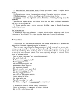 (b) Non-countable nouns (mass nouns)—things you cannot count. Examples: water,
blood.
(c) Abstract nouns—things you cannot see or touch. Examples: happiness, patience.
(d) Collective nouns—words to describe groups. Examples: jury, family.
(e) Gerunds—nouns that represent actions. Examples: swimming, boxing. (See also
Verbals)
(f) Compound nouns—nouns that contain more than one word. Examples: mother-in-
law, heart surgeon, headache.
(g) Gender-specific nouns—words which are definitely male or female. Examples:
headmistress, vixen.
PROPER NOUNS
A proper noun is always capitalized. Examples: Kuala Lumpur, Australia, Uncle Kevin,
University of New South Wales, Lake Superior, Superman, Penang, Elvis Presley.
8. Prepositions
A preposition is a word or group of words that is used before a noun, a pronoun or a
noun phrase, joining it to another word in the sentence.
There are many prepositions, but the common ones include about, above, across, after,
along, among, around, at, because of, before, behind, below, beside, between, by, by
means of, considering, down, excluding, from, in, inside, instead of, into, near, of, off, on,
on behalf of, onto, opposite, outside, over, past, regarding, through, to, towards, under,
until, up, with and within.
Here are some examples of how prepositions are used:
She sat by the brook.
Is there a mouse under the bed?
He ran across the street.
The driver jumped off the bus.
This spoon is made of plastic.
She is going to the mall.
There is some hot water in the flask.
The guests sat around the table.
The boy fell into the stream.
The child sat between her parents.
He hid behind the pillar.
She stood before me.
He will return after two weeks.
She did the work quite well, considering her inexperience.
A preposition, unlike an adverb, always has an object:
He fell off the ladder. (Preposition: off; object: ladder)
The bird flew off. (Adverb: off)
 