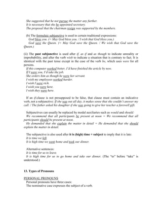 She suggested that he not pursue the matter any further.
It is necessary that she be appointed secretary.
The proposal that the chairman resign was supported by the members.
(b) The formulaic subjunctive is used in certain traditional expressions:
God bless you. (= May God bless you. / I wish that God bless you.)
God save the Queen. (= May God save the Queen. / We wish that God save the
Queen.)
(ii) The past subjunctive is used after if, as if and as though to indicate unreality or
improbability, and after the verb wish to indicate a situation that is contrary to fact. It is
identical with the past tense except in the case of the verb be, which uses were for all
persons.
If this computer worked better, I’d have finished the article by now.
If I were you, I’d take the job.
She orders him as though he were her servant.
I wish my employees worked harder.
I wish I were rich.
I wish you were here.
I wish they were here.
If an if-clause is not presupposed to be false, that clause must contain an indicative
verb, not a subjunctive: If she was out all day, it makes sense that she couldn’t answer my
call. / The father asked his daughter if she was going to give her teacher a farewell gift.
Subjunctives can usually be replaced by modal auxiliaries such as would and should:
We recommend that all participants be present at noon = We recommend that all
participants should be present at noon.
He demanded that she explain the matter in detail = He demanded that she should
explain the matter in detail.
The subjunctive is also used after it is (high) time + subject to imply that it is late:
It is time we left.
It is high time we went home and took our dinner.
Alternative sentences:
It is time for us to leave.
It is high time for us to go home and take our dinner. (The “to” before “take” is
understood.)
13. Types of Pronouns
PERSONAL PRONOUNS
Personal pronouns have three cases:
The nominative case expresses the subject of a verb.
 