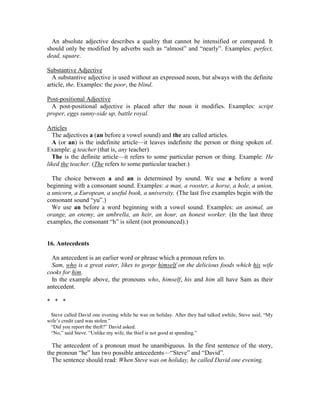 An absolute adjective describes a quality that cannot be intensified or compared. It
should only be modified by adverbs such as “almost” and “nearly”. Examples: perfect,
dead, square.
Substantive Adjective
A substantive adjective is used without an expressed noun, but always with the definite
article, the. Examples: the poor, the blind.
Post-positional Adjective
A post-positional adjective is placed after the noun it modifies. Examples: script
proper, eggs sunny-side up, battle royal.
Articles
The adjectives a (an before a vowel sound) and the are called articles.
A (or an) is the indefinite article—it leaves indefinite the person or thing spoken of.
Example: a teacher (that is, any teacher)
The is the definite article—it refers to some particular person or thing. Example: He
liked the teacher. (The refers to some particular teacher.)
The choice between a and an is determined by sound. We use a before a word
beginning with a consonant sound. Examples: a man, a rooster, a horse, a hole, a union,
a unicorn, a European, a useful book, a university. (The last five examples begin with the
consonant sound “yu”.)
We use an before a word beginning with a vowel sound. Examples: an animal, an
orange, an enemy, an umbrella, an heir, an hour, an honest worker. (In the last three
examples, the consonant “h” is silent (not pronounced).)
16. Antecedents
An antecedent is an earlier word or phrase which a pronoun refers to.
Sam, who is a great eater, likes to gorge himself on the delicious foods which his wife
cooks for him.
In the example above, the pronouns who, himself, his and him all have Sam as their
antecedent.
* * *
Steve called David one evening while he was on holiday. After they had talked awhile, Steve said, “My
wife’s credit card was stolen.”
“Did you report the theft?” David asked.
“No,” said Steve. “Unlike my wife, the thief is not good at spending.”
The antecedent of a pronoun must be unambiguous. In the first sentence of the story,
the pronoun “he” has two possible antecedents—“Steve” and “David”.
The sentence should read: When Steve was on holiday, he called David one evening.
 