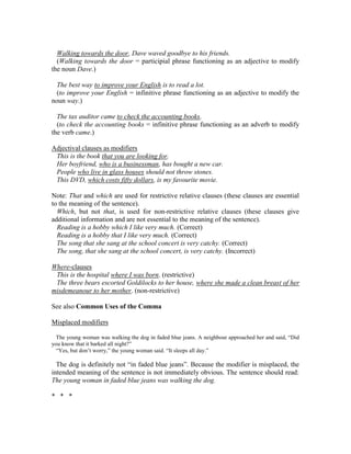 Walking towards the door, Dave waved goodbye to his friends.
(Walking towards the door = participial phrase functioning as an adjective to modify
the noun Dave.)
The best way to improve your English is to read a lot.
(to improve your English = infinitive phrase functioning as an adjective to modify the
noun way.)
The tax auditor came to check the accounting books.
(to check the accounting books = infinitive phrase functioning as an adverb to modify
the verb came.)
Adjectival clauses as modifiers
This is the book that you are looking for.
Her boyfriend, who is a businessman, has bought a new car.
People who live in glass houses should not throw stones.
This DVD, which costs fifty dollars, is my favourite movie.
Note: That and which are used for restrictive relative clauses (these clauses are essential
to the meaning of the sentence).
Which, but not that, is used for non-restrictive relative clauses (these clauses give
additional information and are not essential to the meaning of the sentence).
Reading is a hobby which I like very much. (Correct)
Reading is a hobby that I like very much. (Correct)
The song that she sang at the school concert is very catchy. (Correct)
The song, that she sang at the school concert, is very catchy. (Incorrect)
Where-clauses
This is the hospital where I was born. (restrictive)
The three bears escorted Goldilocks to her house, where she made a clean breast of her
misdemeanour to her mother. (non-restrictive)
See also Common Uses of the Comma
Misplaced modifiers
The young woman was walking the dog in faded blue jeans. A neighbour approached her and said, “Did
you know that it barked all night?”
“Yes, but don’t worry,” the young woman said. “It sleeps all day.”
The dog is definitely not “in faded blue jeans”. Because the modifier is misplaced, the
intended meaning of the sentence is not immediately obvious. The sentence should read:
The young woman in faded blue jeans was walking the dog.
* * *
 