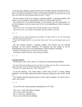 Santa Claus had a nightmare in which he entered a house through the chimney and helped himself to a
glass of milk. When he had finished his drink, he noticed a note on the fridge door. The note read: “If you
leave a new cellphone in the kitchen, I will give you the antidote to the poison I put in the milk. In previous
years, every Santa who took the antidote quickly recovered. – Timmy.”
The last sentence in the story contains a squinting modifier. A squinting modifier, also
called a two-way modifier, can modify the word or words on either side of it.
The sentence has two possible meanings: (i) took quickly; (ii) recovered quickly. To
prevent ambiguity, it can be recast in one of two ways (depending on which meaning is
intended):
In previous years, every Santa who took the antidote recovered quickly.
In previous years, every Santa who quickly took the antidote recovered.
* * *
“Students who miss classes frequently get poor grades,” the father said to his son, who often played
truant and wrote his own sick notes.
“I don’t get the highest marks in my class, Dad,” the boy said. “Do you get the highest salary at your
office?”
The first sentence contains a squinting modifier. The sentence has two possible
meanings: (i) miss classes frequently; (ii) frequently get poor grades. It can be
disambiguated in one of two ways (depending on which meaning is intended):
Students who frequently miss classes get poor grades.
Frequently, students who miss classes get poor grades.
* * *
Limiting modifiers
Words such as only, nearly, almost, even and just are called limiting modifiers.
Two men were having a drinking session at a bar when one of them said to the other, “You nearly drank a
whole crate of beer. Your wife will hit the ceiling when you get home.”
“She sure will,” said the second man. “She’s a lousy shot!”
If you tell someone, “You nearly drank a whole crate of beer”, it means nothing
happened—the man didn’t quite get around to doing any drinking; he only “nearly” drank
it.
The modifier should be placed correctly to show what is intended: You drank nearly a
whole crate of beer.
* * *
Let us look at the common patterns regarding the use of “only”:
Only she is a child. (the others are adults)
She is only a child. (not older)
She is a child only. (nothing more)
She is an only child. (has no siblings)
 