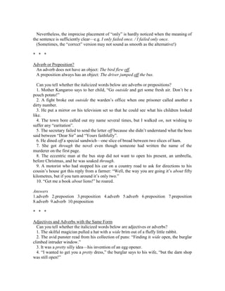 Nevertheless, the imprecise placement of “only” is hardly noticed when the meaning of
the sentence is sufficiently clear—e.g. I only failed once. / I failed only once.
(Sometimes, the “correct” version may not sound as smooth as the alternative!)
* * *
Adverb or Preposition?
An adverb does not have an object: The bird flew off.
A preposition always has an object: The driver jumped off the bus.
Can you tell whether the italicized words below are adverbs or prepositions?
1. Mother Kangaroo says to her child, “Go outside and get some fresh air. Don’t be a
pouch potato!”
2. A fight broke out outside the warden’s office when one prisoner called another a
dirty number.
3. He put a mirror on his television set so that he could see what his children looked
like.
4. The town bore called out my name several times, but I walked on, not wishing to
suffer any “earitation”.
5. The secretary failed to send the letter off because she didn’t understand what the boss
said between “Dear Sir” and “Yours faithfully”.
6. He dined off a special sandwich—one slice of bread between two slices of ham.
7. She got through the novel even though someone had written the name of the
murderer on the first page.
8. The eccentric man at the bus stop did not want to open his present, an umbrella,
before Christmas, and he was soaked through.
9. A motorist who had stopped his car on a country road to ask for directions to his
cousin’s house got this reply from a farmer: “Well, the way you are going it’s about fifty
kilometres, but if you turn around it’s only two.”
10. “Get me a book about lions!” he roared.
Answers
1.adverb 2.prepostion 3.preposition 4.adverb 5.adverb 6.preposition 7.preposition
8.adverb 9.adverb 10.preposition
* * *
Adjectives and Adverbs with the Same Form
Can you tell whether the italicized words below are adjectives or adverbs?
1. The skilful magician pulled a hat with a wide brim out of a fluffy little rabbit.
2. The avid punster read from his collection of puns: “Finding it wide open, the burglar
climbed intruder window.”
3. It was a pretty silly idea—his invention of an egg opener.
4. “I wanted to get you a pretty dress,” the burglar says to his wife, “but the darn shop
was still open!”
 