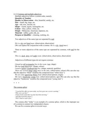 (xvi) Commas and multiple adjectives
Multiple adjectives follow a certain order, namely:
Quantity or Number
Quality or Observation—thin, beautiful, untidy, etc.
Size—small, big, large, etc.
Age—old, new, ancient, etc.
Shape—round, square, rectangular, etc.
Colour—blue, yellow, white, etc.
Origin—Malaysian, American, Japanese, etc.
Material—rubber, gold, silk, etc.
Purpose or Qualifier—cleaning, cooking, etc.
Two adjectives of the same type are separated by and:
He is a shy and timid man. (observation, observation)
(We can replace the conjunction with a comma: He is a shy, timid man.)
Three or more adjectives of the same type are separated by commas, with and for the
last:
This is a dark, dirty and stuffy room. (observation, observation, observation)
Adjectives of different types do not require commas:
I found an old rectangular box in the room. (age, shape)
She has long black hair. (shape, colour)
I need a square cardboard hat box. (shape, material, qualifier)
There are several blind white mice in the attic. (observation, colour) (We can also say
that the adjective “blind” modifies the compound noun “white mice”.)
We ate some appetizing Malay food. (observation/opinion, origin)
She met a handsome young man. (observation/opinion, age) (We can also say that the
adjective “handsome” modifies the compound noun “young man”.)
* * *
The comma splice
“I reached the office at noon today, my boss gave me a severe warning.”
“Why were you late?”
“I had a book rental that was due back this morning.”
“And that took three hours?”
“Well, I had to read it first.”
The comma after “today” is an example of a comma splice, which is the improper use
of a comma to connect two independent clauses.
We can fix a comma splice in several ways:
 