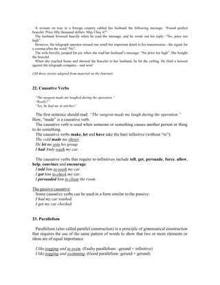 A woman on tour in a foreign country cabled her husband the following message: “Found perfect
bracelet. Price fifty thousand dollars. May I buy it?”
The husband frowned heavily when he read the message, and he wrote out his reply: “No, price too
high”.
However, the telegraph operator missed one small but important detail in his transmission—the signal for
a comma after the word “No”.
The wife literally jumped for joy when she read her husband’s message: “No price too high”. She bought
the bracelet.
When she reached home and showed the bracelet to her husband, he hit the ceiling. He filed a lawsuit
against the telegraph company—and won!
(All three stories adapted from material on the Internet)
22. Causative Verbs
“The surgeon made me laughed during the operation.”
“Really?”
“Yes, he had me in stitches!”
The first sentence should read: “The surgeon made me laugh during the operation.”
Here, “made” is a causative verb.
The causative verb is used when someone or something causes another person or thing
to do something.
The causative verbs make, let and have take the bare infinitive (without “to”):
The cold made me shiver.
He let me join his group.
I had Andy wash my car.
The causative verbs that require to-infinitives include tell, get, persuade, force, allow,
help, convince and encourage.
I told him to wash my car.
I got him to check my car.
I persuaded him to clean the room.
The passive causative
Some causative verbs can be used in a form similar to the passive:
I had my car washed.
I got my car checked.
23. Parallelism
Parallelism (also called parallel construction) is a principle of grammatical construction
that requires the use of the same pattern of words to show that two or more elements or
ideas are of equal importance.
I like jogging and to swim. (Faulty parallelism : gerund + infinitive)
I like jogging and swimming. (Good parallelism: gerund + gerund)
 