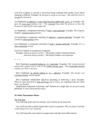 (viii) Use a hyphen to prevent a word from being confused with another word whose
meaning is different. Example: He decided to resign as secretary. / She asked her boss to
re-sign the document.
(ix) Hyphenate an adjective + noun which has been added with –ed or –d. Examples: She
gave the teary-eyed orphan a toy. / The red-eyed frog asked the princess to kiss him
because he espied a fly on her upper lip.
(x) Hyphenate a compound consisting of noun + past participle. Example: The company
bought a wind-powered generator.
(xi) Hyphenate a compound consisting of adjective + present participle. Example: Her
cat has an odd-sounding name.
(xii) Hyphenate a compound consisting of noun + present participle. Example: It is a
time-consuming activity.
(xiii) Use a hyphen in a temporary compound.
Example: American-history teacher = The teacher teaches American history.
American history-teacher = The history teacher is an American.
* * *
Don’t hyphenate an adverb ending in –ly + participle. Examples: The school principal
advised the students not to swim in the swiftly moving canal. / That beautifully dressed
woman over there is my boss.
Don’t hyphenate an adverb ending in –ly + adjective. Example: The teacher was
extremely patient with her pupils.
Don’t hyphenate independent adjectives preceding or following a noun. Example:
When he came back from a long and tiring trip to Venice, he complained that the whole
place was flooded.
(Hyphenated compounds containing “and” function as a single idea: an up-and-coming
politician; it’s not a hard-and-fast rule.)
26. Other Punctuation Marks
The Full Stop
Use a full stop at the end of a sentence: Jack climbed up the beanstalk.
Use a full stop after a polite request that is put as a question: Will you please read this
script and give me your comments.
Use a full stop after each initial in a proper name and after most abbreviations:
 