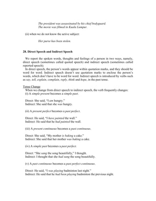 The president was assassinated by his chief bodyguard.
The movie was filmed in Kuala Lumpur.
(ii) when we do not know the active subject:
Her purse has been stolen.
28. Direct Speech and Indirect Speech
We report the spoken words, thoughts and feelings of a person in two ways, namely,
direct speech (sometimes called quoted speech) and indirect speech (sometimes called
reported speech).
In direct speech, the person’s words appear within quotation marks, and they should be
word for word. Indirect speech doesn’t use quotation marks to enclose the person’s
words, which don’t have to be word for word. Indirect speech is introduced by verbs such
as say, tell, explain, complain, reply, think and hope, in the past tense.
Tense Change
When we change from direct speech to indirect speech, the verb frequently changes:
(i) A simple present becomes a simple past.
Direct: She said, “I am hungry.”
Indirect: She said that she was hungry.
(ii) A present perfect becomes a past perfect.
Direct: He said, “I have painted the wall.”
Indirect: He said that he had painted the wall.
(iii) A present continuous becomes a past continuous.
Direct: She said, “My mother is baking a cake.”
Indirect: She said that her mother was baking a cake.
(iv) A simple past becomes a past perfect.
Direct: “She sang the song beautifully,” I thought.
Indirect: I thought that she had sung the song beautifully.
(v) A past continuous becomes a past perfect continuous.
Direct: He said, “I was playing badminton last night.”
Indirect: He said that he had been playing badminton the previous night.
 