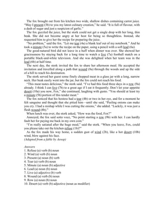 The fox brought out from his kitchen two wide, shallow dishes containing carrot juice.
“May I present (3b) to you my latest culinary creation,” he said. “It is full of flavour, with
a dash of sugar and just a suspicion of garlic.”
The fox guzzled the juice, but the stork could not get a single drop with her long, thin
beak. She did not become angry at her host for being so thoughtless. Instead, she
requested him to give her the recipe for preparing the juice.
“No problem,” said the fox. “Let me tear (4a) a blank leaf out of my notebook.” And he
took a minute (5a) to write the recipe on the paper, using a pencil with a soft lead (6a).
The good-natured bird did not leave in a huff when dinner was over. She showed her
graciousness by staying back for a long time to watch a live (7a) football match on a
portable black-and-white television. And she was delighted when her team was in the
lead (6b) at half time.
The next day, the stork invited the fox to share her afternoon meal. He accepted the
invitation and travelled along a path that wound (8a) through the woods and up the side
of a hill to reach his destination.
The stork served her guest some finely chopped meat in a glass jar with a long, narrow
neck. Her beak easily went into the jar, but the fox could not reach his food.
“This meat tastes delicious,” the stork said. “I’ve had this food three days in a row (9a)
already. I think I can live (7b) to a great age if I eat it frequently. Don’t let your appetite
desert (10a) you now, Fox,” she continued, laughing with gusto. “You should at least try
a minute (5b) portion of this tender meat.”
The fox noticed that his hostess had a tear (4b) or two in her eye, and for a moment he
felt sanguine and thought that she pitied him—until she said, “Peeling onions can make
you cry. I had a mishap while I was cutting the onions,” she added. “Luckily, it was just a
flesh wound (8b).”
When lunch was over, the stork asked, “How was the food, Fox?”
Annoyed, the fox said sotto voce, “No point starting a row (9b) with her. I can hardly
fault her for paying me back in my own coin.”
“I’m really satiated after the huge meal,” said the stork. “When you leave, Fox, could
you please take out the kitchen refuse (1b)?”
As the fox made his way home, a sudden gust of wind (2b), like a hot desert (10b)
wind, blew against his face.
(Adapted from a fable by Aesop)
Answers
1. Refuse (a) verb (b) noun
2. Wind (a) verb (b) noun
3. Present (a) noun (b) verb
4. Tear (a) verb (b) noun
5. Minute (a) noun (b) adjective
6. Lead (a) noun (b) noun
7. Live (a) adjective (b) verb
8. Wound (a) verb (b) noun
9. Row (a) noun (b) noun
10. Desert (a) verb (b) adjective (noun as modifier)
 
