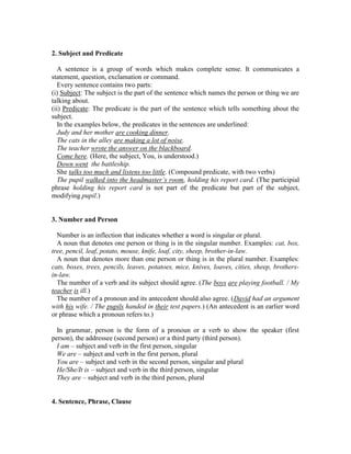 2. Subject and Predicate
A sentence is a group of words which makes complete sense. It communicates a
statement, question, exclamation or command.
Every sentence contains two parts:
(i) Subject: The subject is the part of the sentence which names the person or thing we are
talking about.
(ii) Predicate: The predicate is the part of the sentence which tells something about the
subject.
In the examples below, the predicates in the sentences are underlined:
Judy and her mother are cooking dinner.
The cats in the alley are making a lot of noise.
The teacher wrote the answer on the blackboard.
Come here. (Here, the subject, You, is understood.)
Down went the battleship.
She talks too much and listens too little. (Compound predicate, with two verbs)
The pupil walked into the headmaster’s room, holding his report card. (The participial
phrase holding his report card is not part of the predicate but part of the subject,
modifying pupil.)
3. Number and Person
Number is an inflection that indicates whether a word is singular or plural.
A noun that denotes one person or thing is in the singular number. Examples: cat, box,
tree, pencil, leaf, potato, mouse, knife, loaf, city, sheep, brother-in-law.
A noun that denotes more than one person or thing is in the plural number. Examples:
cats, boxes, trees, pencils, leaves, potatoes, mice, knives, loaves, cities, sheep, brothers-
in-law.
The number of a verb and its subject should agree. (The boys are playing football. / My
teacher is ill.)
The number of a pronoun and its antecedent should also agree. (David had an argument
with his wife. / The pupils handed in their test papers.) (An antecedent is an earlier word
or phrase which a pronoun refers to.)
In grammar, person is the form of a pronoun or a verb to show the speaker (first
person), the addressee (second person) or a third party (third person).
I am – subject and verb in the first person, singular
We are – subject and verb in the first person, plural
You are – subject and verb in the second person, singular and plural
He/She/It is – subject and verb in the third person, singular
They are – subject and verb in the third person, plural
4. Sentence, Phrase, Clause
 