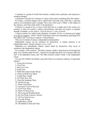 A sentence is a group of words that contains a subject and a predicate, and expresses a
complete thought.
A predicate is the part of a sentence or clause which states something about the subject.
In writing, a sentence begins with a capital letter and ends with a full stop, a question
mark or an exclamation mark. Example: Mary had a little lamb. (“Mary” is the subject of
the sentence, and “had a little lamb” is the predicate.)
A phrase is a group of two or more words that acts as a single unit in the syntax of a
sentence. It does not contain a subject and predicate, and does not express a complete
thought. Examples: on the surface / of great interest / a slice of bread.
A clause consists of a subject and a predicate. Example: He has a swimming pool which
is as big as a lagoon—where “which” (referring to the noun immediately preceding it) is
the subject, and “is as big as a lagoon” is the predicate.
There are two kinds of clauses: independent and dependent.
Independent clauses can be sentences by themselves. A simple sentence is an
independent clause: Humpty-Dumpty sat on a wall.
Dependent (or subordinate) clauses cannot stand by themselves—they occur in
sentences with independent clauses.
For example, in the sentence “The baby monster couldn’t sleep because he thought that
there was a human under his bed”, “because he thought that there was a human under his
bed” is the dependent clause, and “The baby monster couldn’t sleep” is the independent
clause.
Can you tell whether the Beatles song titles below are sentences, phrases or dependent
clauses?
1. Across the Universe
2. I Feel Fine
3. She Loves You
4. In My Life
5. While My Guitar Gently Weeps
6. I Want to Hold Your Hand
7. A Hard Day’s Night
8. Till There Was You
9. I Saw Her Standing There
10. All My Loving
11. When I Get Home
12. Lonesome Tears in My Eyes
13. I Call Your Name
14. When I’m Sixty-Four
15. The Long and Winding Road
16. Do You Want to Know a Secret?
17. All You Need Is Love
18. I Am the Walrus
19. Eight Days a Week
20. The Ballad of John and Yoko
 