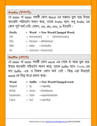 Saidul Hossain, E-mail: Saidulhossain1991@gmail.com 00971552284698
Prefix ( ):
Prefix + Word = New Word/Changed Word.
Un + necessary = Unnecessary
Dis + favour =disfavour
Mis + take =mistake
In + correct =incorrect
Suffix ( )
Prefix-
-
Word + Suffix = New Word/Changed word
Rapid + ly =rapidly
Kind + ness =kindness
Examine + tion =examination
Care + ful =careful
 