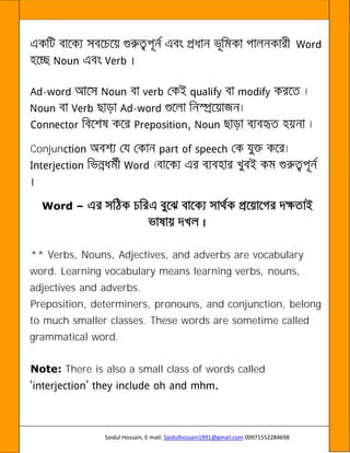 Saidul Hossain, E-mail: Saidulhossain1991@gmail.com 00971552284698
-
-
Conjun
Word –
** Verbs, Nouns, Adjectives, and adverbs are vocabulary
word. Learning vocabulary means learning verbs, nouns,
adjectives and adverbs.
Preposition, determiners, pronouns, and conjunction, belong
to much smaller classes. These words are sometime called
grammatical word.
Note: There is also a small class of words called
 