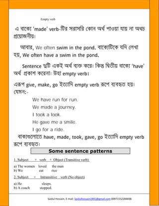 Saidul Hossain, E-mail: Saidulhossain1991@gmail.com 00971552284698
Empty verb
-
We often
-
We have run for run.
We made a journey.
I took a look.
He gave me a smile.
I go for a ride.
Some sentence patterns
1. Subject + verb + Object (Transitive verb)
a) The women loved the man
b) We eat rice
2. Subject + Intransitive verb (No object)
a) He sleeps.
b) A coach stopped.
 