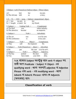 Saidul Hossain, E-mail: Saidulhossain1991@gmail.com 00971552284698
3.Subject +verb (Transitive)+Indirect object +Direct object.
a) I lent her my pen.
b) The old man told us a story.
4. S +Vt + D.O + prep. + Indirect / prepositional object .
a) I lent my pen to her.
b) I bought a watch for my friend.
5. Subject + Linking Verb + Complement
a) The thief was rather unlucky.
b) The detective became an inspector.
6. Subject + Verb + Adverbials.
a) The cat was over his arm
b) The conference is every year.
7. Subject + Verb + Object+ Complement.
a) They call the inspector Sir.
8. Subject + Verb (Transitive) + object + Adverbial.
a) He put the coat over his arm.
9. Subject + Verb + Object+ Adjective.
a) The boy pushed the door open.
b) You have made your shirt dirty.
N.B.
-
Classification of verb
 