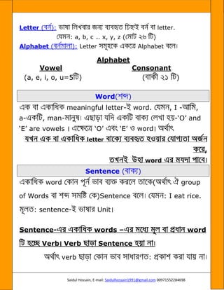 Saidul Hossain, E-mail: Saidulhossain1991@gmail.com 00971552284698
Letter ( ): letter.
: a, b, c … x, y, z ( )
Alphabet ( ): Letter Alphabet
Alphabet
Vowel Consonant
(a, e, i, o, u=5 ) ( )
Word( )
meaningful letter- word. , I - ,
a- , man- -‘O’ and
‘E’ are vowels ‘O’ ‘E’ word
letter
,
word ©
Sentence ( )
word ( group
of Words )Sentence : I eat rice.
: sentence- Unit
Sentence- words – word
Verb Verb Sentence
verb :
 