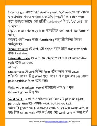 Saidul Hossain, E-mail: Saidulhossain1991@gmail.com 00971552284698
-
sentence-
- - -
Transitive verb:
I eat rice.
Intransitive verb:
we sleep
at night.
Strong verb:
Write -
-
Weak Verb:
- work worked worked.
- -
strong verb
 
