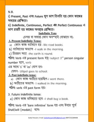 Saidul Hossain, E-mail: Saidulhossain1991@gmail.com 00971552284698
N.B.
Indefinite Tens
( )
1. Present Indefinite Tense:
a) -We read books.
-I walk in the morning.
-the earth is round.
subject 3rd
verb
- Uttpol goes to school.
2. Past indefinite tense:
a) -i went there.
- I walked in the morning.
3. Future indefinite tense:
I shall buy a book.
 