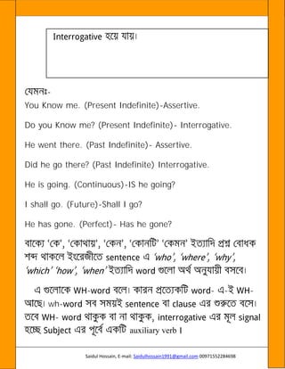Saidul Hossain, E-mail: Saidulhossain1991@gmail.com 00971552284698
-
You Know me. (Present Indefinite)-Assertive.
Do you Know me? (Present Indefinite)- Interrogative.
He went there. (Past Indefinite)- Assertive.
Did he go there? (Past Indefinite) Interrogative.
He is going. (Continuous)-IS he going?
I shall go. (Future)-Shall I go?
He has gone. (Perfect)- Has he gone?
- - - -
wh-
-
auxiliary verb ।
 