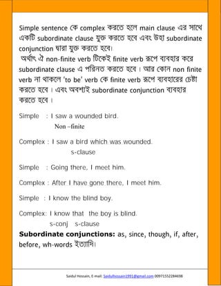 Saidul Hossain, E-mail: Saidulhossain1991@gmail.com 00971552284698
-
Simple : I saw a wounded bird.
Non –finite
Complex : I saw a bird which was wounded.
s-clause
Simple : Going there, I meet him.
Complex : After I have gone there, I meet him.
Simple : I know the blind boy.
Complex: I know that the boy is blind.
s-conj s-clause
Subordinate conjunctions: a
-
 